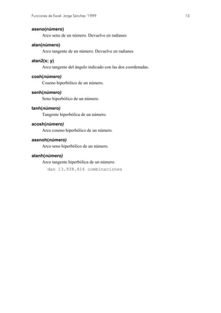 Funciones de Excel- Jorge Sánchez ’1999

aseno(número)
Arco seno de un número. Devuelve en radianes
atan(número)
Arco tangente de un número. Devuelve en radianes
atan2(x; y)
Arco tangente del ángulo indicado con las dos coordenadas.
cosh(número)
Coseno hiperbólico de un número.
senh(número)
Seno hiperbólico de un número.
tanh(número)
Tangente hiperbólica de un número.
acosh(número)
Arco coseno hiperbólico de un número.
asenoh(número)
Arco seno hiperbólico de un número.
atanh(número)
Arco tangente hiperbólica de un número.
dan 13.938.816 combinaciones

13

 