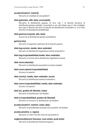 Funciones de Excel- Jorge Sánchez ’1999

21

prueba.f(matriz1; matriz2)
Devuelve el resultado de una prueba F.
distr.gamma(x; alfa; beta; acumulado)
Devuelve la distribución gamma. Si beta vale 1 la función devuelve la
distribución gamma estándar; Acumulado es un valor lógico que si vale verdadero
hace que la función devuelva la función de distribución acumulativa y si es falso
devuelve la densidad de probabilidad.
distr.gamma.inv(prob; alfa; beta)
Inverso de la distribución gamma acumulativa.
gamma.ln(x)
Devuelve el logaritmo neperiano de la función gamma.
distr.log.norm(x; media; desv estándar)
Devuelve la distribución logarítmica normal acumulativa
distr.log.inv(probabilidad;media; desv estándar)
Devuelve el inverso de la distribución logarítmica normal.
distr.norm.estand(z)
Devuelve la distribución acumulativa normal estándar.
distr.norm.estand.inv(probabilidad)
Inversa a la anterior.
distr.norm(x; media; desv estándar; acum)
Devuelve la distribución normal acumulativa.
distr.norm.inv(probabilidad; media; distr estándar)
Inversa a la anterior.
distr.t(x; grados de libertad; colas)
Devuelve la distribución t de Student.
distr.t.inv(probabilidad; grados de libertad)
Devuelve el inverso a la distribución t de Student.
prueba.t(matriz1; matriz2; colas; tipo)
Devuelve la probabilidad asociada con la prueba t de Student.
prueba.z(matriz; x; sigma)
Devuelve el valor P de dos colas de una prueba Z.
negbinomdist(num fracasos; num exitos; prob éxito)
Devuelve la distribución binomial negativa.

 