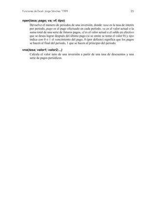 Funciones de Excel- Jorge Sánchez ’1999

25

nper(tasa; pago; va; vf; tipo)
Devuelve el número de periodos de una inversión, donde: tasa es la tasa de interés
por periodo, pago es el pago efectuado en cada periodo, va es el valor actual o la
suma total de una serie de futuros pagos, vf es el valor actual o el saldo en efectivo
que se desea lograr después del último pago (si se omite se toma el valor 0) y tipo
indica con 0 o 1 el vencimiento del pago, 0 (por defecto) significa que los pagos
se hacen al final del periodo, 1 que se hacen al principio del periodo.
vna(tasa; valor1; valor2;...)
Calcula el valor neto de una inversión a partir de una tasa de descuentos y una
serie de pagos periódicos.

 