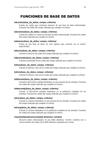 Funciones de Excel- Jorge Sánchez ’1999

28

FUNCIONES DE BASE DE DATOS
bdcontar(base_de_datos; campo; criterios)
Cuenta las celdas que contienen números de una base de datos determinada.
Examina las celdas del campo indicado que cumplen el criterio.
bdcontara(base_de_datos; campo; criterios)
Cuenta las celdas no vacías de una base de datos determinada. Examina las celdas
del campo indicado que cumplen el criterio.
bdextraer(base_de_datos; campo; criterios)
Extrae de una base de datos un solo registro que coincide con el criterio
especificado..
bdsuma(base_de_datos; campo; criterios)
Calcula la suma de las celdas del campo indicado que cumplen el criterio.
bdpromedio(base_de_datos; campo; criterios)
Calcula el promedio de las celdas del campo indicado que cumplen el criterio.
bdmax(base_de_datos; campo; criterios)
Calcula el máximo valor de las celdas del campo indicado que cumplen el criterio.
bdmin(base_de_datos; campo; criterios)
Calcula el mínimo valor de las celdas del campo indicado que cumplen el criterio.
bddesvest(base_de_datos; campo; criterios)
Calcula la desviación estándar basándose en una muestra de las entradas. Examina
las celdas del campo indicado que cumplen el criterio.
bddesvestp(base_de_datos; campo; criterios)
Calcula la desviación estándar basándose en la población completa de las
entradas. Examina las celdas del campo indicado que cumplen el criterio.
bdvar(base_de_datos; campo; criterios)
Calcula la varianza basándose en una muestra de las entradas. Examina las celdas
del campo indicado que cumplen el criterio.
bdvarp(base_de_datos; campo; criterios)
Calcula la varianza basándose en la población completa de las entradas. Examina
las celdas del campo indicado que cumplen el criterio.
importardatosdinamicos(tabla dinámica; nombre)
Devuelve datos almacenados en una tabla dinámica. Nombre contiene uno o
varios nombres de campo de la tabla dinámica separados por comas.

 