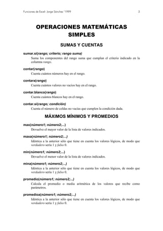 Funciones de Excel- Jorge Sánchez ’1999

3

OPERACIONES MATEMÁTICAS
SIMPLES
SUMAS Y CUENTAS
sumar.si(rango; criterio; rango suma)
Suma los componentes del rango suma que cumplan el criterio indicado en la
columna rango.
contar(rango)
Cuenta cuántos números hay en el rango.
contara(rango)
Cuenta cuántos valores no vacíos hay en el rango.
contar.blanco(rango)
Cuenta cuántos blancos hay en el rango.
contar.si(rango; condición)
Cuenta el número de celdas no vacías que cumplen la condición dada.

MÁXIMOS MÍNIMOS Y PROMEDIOS
max(número1; número2;...)
Devuelve el mayor valor de la lista de valores indicados.
maxa(número1; número2;...)
Idéntica a la anterior sólo que tiene en cuenta los valores lógicos, de modo que
verdadero sería 1 y falso 0.
min(número1; número2;...)
Devuelve el menor valor de la lista de valores indicados.
mina(número1; número2;...)
Idéntica a la anterior sólo que tiene en cuenta los valores lógicos, de modo que
verdadero sería 1 y falso 0.
promedio(número1; número2;...)
Calcula el promedio o media aritmética de los valores que recibe como
parámetros.
promedioa(número1; número2;...)
Idéntica a la anterior sólo que tiene en cuenta los valores lógicos, de modo que
verdadero sería 1 y falso 0.

 
