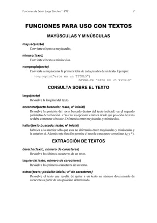 Funciones de Excel- Jorge Sánchez ’1999

7

FUNCIONES PARA USO CON TEXTOS
MAYÚSCULAS Y MINÚSCULAS
mayusc(texto)
Convierte el texto a mayúsculas.
minusc(texto)
Convierte el texto a minúsculas.
nompropio(texto)
Convierte a mayúsculas la primera letra de cada palabra de un texto. Ejemplo:
nompropio(“este es un TÍTULO”)
devuelve “Este Es Un Título”

CONSULTA SOBRE EL TEXTO
largo(texto)
Devuelve la longitud del texto.
encontrar(texto buscado; texto; nº inicial)
Devuelve la posición del texto buscado dentro del texto indicado en el segundo
parámetro de la función. nº inicial es opcional e indica desde que posición de texto
se debe comenzar a buscar. Diferencia entre mayúsculas y minúsculas.
hallar(texto buscado; texto; nº inicial)
Idéntica a la anterior sólo que esta no diferencia entre mayúsculas y minúsculas y
la anterior sí. Además esta función permite el uso de caracteres comodines (¿ y *).

EXTRACCIÓN DE TEXTOS
derecha(texto; número de caracteres)
Devuelve los últimos caracteres de un texto.
izquierda(texto; número de caracteres)
Devuelve los primeros caracteres de un texto.
extrae(texto; posición inicial; nº de caracteres)
Devuelve el texto que resulta de quitar a un texto un número determinado de
caracteres a partir de una posición determinada.

 