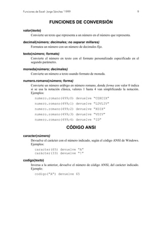 Funciones de Excel- Jorge Sánchez ’1999

9

FUNCIONES DE CONVERSIÓN
valor(texto)
Convierte un texto que representa a un número en el número que representa.
decimal(número; decimales; no separar millares)
Formatea un número con un número de decimales fijo.
texto(número; formato)
Convierte el número en texto con el formato personalizado especificado en el
segundo parámetro.
moneda(número; decimales)
Convierte un número a texto usando formato de moneda.
numero.romano(número; forma)
Convierte un número arábigo en número romano, donde forma con valor 0 indica
si se usa la notación clásica, valores 1 hasta 4 van simplificando la notación.
Ejemplos:
numero.romano(499;0) devuelve “CDXCIX”
numero.romano(499;1) devuelve “LDVLIV”
numero.romano(499;2) devuelve “XDIX”
numero.romano(499;3) devuelve “VDIV”
numero.romano(499;4) devuelve “ID”

CÓDIGO ANSI
caracter(número)
Devuelve el carácter con el número indicado, según el código ANSI de Windows.
Ejemplos:
caracter(65) devuelve “A”
carácter(33) devuelve “!”
codigo(texto)
Inversa a la anterior, devuelve el número de código ANSI, del carácter indicado.
Ejemplo:
codigo(“A”) devuelve 65

 