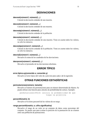 Funciones de Excel- Jorge Sánchez ’1999 18
DESVIACIONES
desvest(número1; número2;...)
Calcula la desviación estándar de una muestra.
desvest(número1; número2;...)
Calcula la desviación estándar de una muestra.
desvestp(número1; número2;...)
Calcula la desviación estándar de la población
desvesta(número1; número2;...)
Calcula la desviación estándar de una muestra. Tiene en cuenta todos los valores,
no sólo los números.
desvestpa(número1; número2;...)
Calcula la desviación estándar de la población. Tiene en cuenta todos los valores,
no sólo los números.
desvia2(número1; número2;...)
Devuelve la suma de los cuadrados de las desviaciones.
desvprom(número1; número2;...)
Devuelve el promedio de las desviaciones absolutas.
ERROR TÍPICO
error.tipico.xy(conocido x; conocido y)
Devuelve el error típico del valor de y previsto para cada x de la regresión.
OTRAS FUNCIONES ESTADÍSTICAS
permutaciones(número; tamaño)
Devuelve el número de permutaciones para un número determinado de objetos. Se
puede utilizar esta función para cálculos de probabilidad de sorteos. Ejemplo:
permutaciones(49;6) calcula la probabilidad de que
toque la primitiva
percentil(matriz; k)
Devuelve el k-ésimo percentil de los valores de un rango.
rango.percentil(matriz; x; cifra significativa)
Devuelve el rango de un valor en un conjunto de datos como porcentaje del
conjunto. Se puede usar para evaluar la posición de la puntuación de un examen
entre una población de puntuaciones.
 