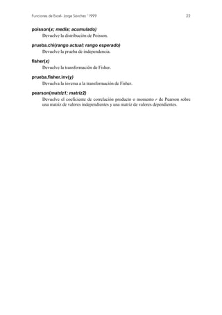 Funciones de Excel- Jorge Sánchez ’1999 22
poisson(x; media; acumulado)
Devuelve la distribución de Poisson.
prueba.chi(rango actual; rango esperado)
Devuelve la prueba de independencia.
fisher(x)
Devuelve la transformación de Fisher.
prueba.fisher.inv(y)
Devuelva la inversa a la transformación de Fisher.
pearson(matriz1; matriz2)
Devuelve el coeficiente de correlación producto o momento r de Pearson sobre
una matriz de valores independientes y una matriz de valores dependientes.
 