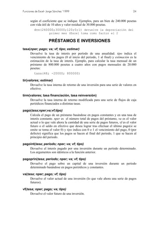 Funciones de Excel- Jorge Sánchez ’1999 24
según el coeficiente que se indique. Ejemplos, para un bien de 240.000 pesetas
con vida útil de 10 años y valor residual de 30.000 pesetas.
dvs(240000;30000;120;0;1) devuelve la depreciación del
primer mes (Excel toma como factor el 2
PRÉSTAMOS E INVERSIONES
tasa(nper; pago; va; vf; tipo; estimar)
Devuelve la tasa de interés por período de una anualidad. tipo indica el
vencimiento de los pagos (0 al inicio del periodo, 1 al final) y estimación es la
estimación de la tasa de interés. Ejemplo, para calcular la tasa mensual de un
préstamo de 800.000 pesetas a cuatro años con pagos mensuales de 20.000
pesetas:
tasa(48; -20000; 800000)
tir(valores; estimar)
Devuelve la tasa interna de retorno de una inversión para una serie de valores en
efectivo.
tirm(valores; tasa financiación, tasa reinversión)
Devuelve la tasa interna de retorno modificada para una serie de flujos de caja
periódicos financiados a distintas tasas.
pago(tasa;nper;va;vf;tipo)
Calcula el pago de un préstamo basándose en pagos constantes y en una tasa de
interés constante. nper es el número total de pagos del préstamo, va es el valor
actual o lo que vale ahora la cantidad de una serie de pagos futuros, vf es el valor
futuro o el saldo en efectivo que desea lograr tras efectuar el último pago(si se
omite se toma el valor 0) y tipo indica con 0 o 1 el vencimiento del pago, 0 (por
defecto) significa que los pagos se hacen al final del periodo, 1 que se hacen al
principio del periodo.
pagoint(tasa; período; nper; va; vf; tipo)
Devuelve el interés pagado por una inversión durante un período determinado.
Los argumentos son idénticos a la función anterior.
pagoprin(tasa; período; nper; va; vf; tipo)
Devuelve el pago sobre un capital de una inversión durante un período
determinado basándose en pagos periódicos y constantes.
va(tasa; nper; pago; vf; tipo)
Devuelve el valor actual de una inversión (lo que vale ahora una serie de pagos
futuros).
vf(tasa; nper; pago; va; tipo)
Devuelve el valor futuro de una inversión.
 