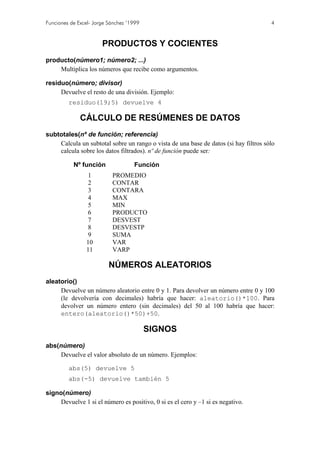 Funciones de Excel- Jorge Sánchez ’1999 4
PRODUCTOS Y COCIENTES
producto(número1; número2; ...)
Multiplica los números que recibe como argumentos.
residuo(número; divisor)
Devuelve el resto de una división. Ejemplo:
residuo(19;5) devuelve 4
CÁLCULO DE RESÚMENES DE DATOS
subtotales(nº de función; referencia)
Calcula un subtotal sobre un rango o vista de una base de datos (si hay filtros sólo
calcula sobre los datos filtrados). nº de función puede ser:
Nº función Función
1 PROMEDIO
2 CONTAR
3 CONTARA
4 MAX
5 MIN
6 PRODUCTO
7 DESVEST
8 DESVESTP
9 SUMA
10 VAR
11 VARP
NÚMEROS ALEATORIOS
aleatorio()
Devuelve un número aleatorio entre 0 y 1. Para devolver un número entre 0 y 100
(le devolvería con decimales) habría que hacer: aleatorio()*100. Para
devolver un número entero (sin decimales) del 50 al 100 habría que hacer:
entero(aleatorio()*50)+50.
SIGNOS
abs(número)
Devuelve el valor absoluto de un número. Ejemplos:
abs(5) devuelve 5
abs(-5) devuelve también 5
signo(número)
Devuelve 1 si el número es positivo, 0 si es el cero y –1 si es negativo.
 