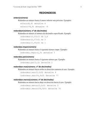 Funciones de Excel- Jorge Sánchez ’1999 5
REDONDEOS
entero(número)
Redondea un número hasta el entero inferior más próximo. Ejemplos:
entero(8,9) devuelve 8
entero(-8,9) devuelve –9
redondear(número; nº de decimales)
Redondea un número al número de decimales especificado. Ejemplo:
redondear(1,57;1) da 1,6
redondear(1,57;0) da 2
redondear(1,45;0) da 1
redondea.impar(número)
Redondea un número hasta el siguiente número impar. Ejemplo:
redondea.impar(1,5) devuelve 3
redondea.par(número)
Redondea un número hasta el siguiente número par. Ejemplo.
redondea.par(1,5) devuelve 2
redondear.mas(número; nº de decimales)
Redondea un número hacia arriba en dirección contraria al cero. Ejemplo:
redondear.mas(3,2;0) devuelve 4
redondear.mas(76,9;0) devuelve 77
redondear.menos(número; nº de decimales)
Redondea un número hacia abajo en dirección hacia el cero. Ejemplo:
redondear.menos(3,2;0) devuelve 3
redondear.menos(76,9;0) devuelve 76
 