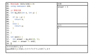 01. #include <bits/stdc++.h>
02. using namespace std;
03.
04. // 関数定義
05. int my_min(int x, int y) {
06.
07. if (x < y) {
08. return x;
09. }
10. else {
11. return y;
12. }
13.
14. }
15.
16. int main() {
17. int answer = my_min(10, 5);
18. cout << answer << endl;
19. }
次の行を実行します
main関数の}に到達したのでプログラムを終了します
answer = 5
変数
5
出力
 