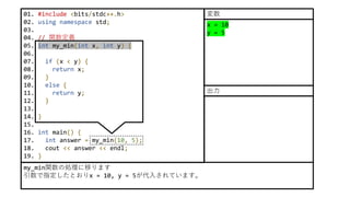 01. #include <bits/stdc++.h>
02. using namespace std;
03.
04. // 関数定義
05. int my_min(int x, int y) {
06.
07. if (x < y) {
08. return x;
09. }
10. else {
11. return y;
12. }
13.
14. }
15.
16. int main() {
17. int answer = my_min(10, 5);
18. cout << answer << endl;
19. }
x = 10
y = 5
my_min関数の処理に移ります
引数で指定したとおりx = 10, y = 5が代入されています。
変数
出力
 