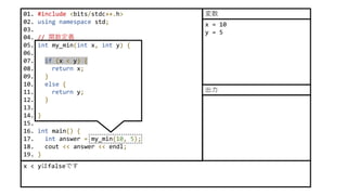 01. #include <bits/stdc++.h>
02. using namespace std;
03.
04. // 関数定義
05. int my_min(int x, int y) {
06.
07. if (x < y) {
08. return x;
09. }
10. else {
11. return y;
12. }
13.
14. }
15.
16. int main() {
17. int answer = my_min(10, 5);
18. cout << answer << endl;
19. }
x < yはfalseです
x = 10
y = 5
変数
出力
 