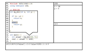 01. #include <bits/stdc++.h>
02. using namespace std;
03.
04. // 関数定義
05. int my_min(int x, int y) {
06.
07. if (x < y) {
08. return x;
09. }
10. else {
11. return y;
12. }
13.
14. }
15.
16. int main() {
17. int answer = my_min(10, 5);
18. cout << answer << endl;
19. }
if文の条件式がfalseだったのでelseの処理に入ります
x = 10
y = 5
変数
出力
 
