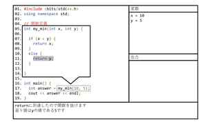 01. #include <bits/stdc++.h>
02. using namespace std;
03.
04. // 関数定義
05. int my_min(int x, int y) {
06.
07. if (x < y) {
08. return x;
09. }
10. else {
11. return y;
12. }
13.
14. }
15.
16. int main() {
17. int answer = my_min(10, 5);
18. cout << answer << endl;
19. }
returnに到達したので関数を抜けます
返り値はyの値である5です
x = 10
y = 5
変数
出力
 