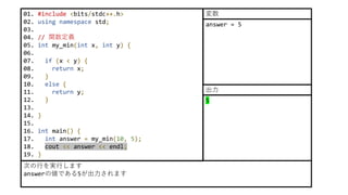 01. #include <bits/stdc++.h>
02. using namespace std;
03.
04. // 関数定義
05. int my_min(int x, int y) {
06.
07. if (x < y) {
08. return x;
09. }
10. else {
11. return y;
12. }
13.
14. }
15.
16. int main() {
17. int answer = my_min(10, 5);
18. cout << answer << endl;
19. }
次の行を実行します
answerの値である5が出力されます
answer = 5
変数
5
出力
 