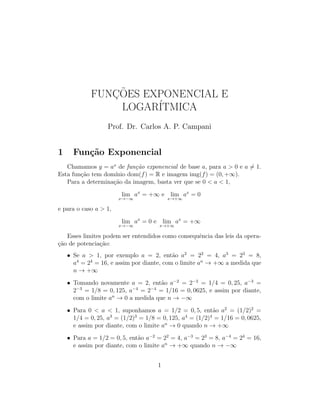 FUNC¸ ˜OES EXPONENCIAL E
LOGAR´ITMICA
Prof. Dr. Carlos A. P. Campani
1 Fun¸c˜ao Exponencial
Chamamos y = ax
de fun¸c˜ao exponencial de base a, para a > 0 e a = 1.
Esta fun¸c˜ao tem dom´ınio dom(f) = R e imagem img(f) = (0, +∞).
Para a determina¸c˜ao da imagem, basta ver que se 0 < a < 1,
lim
x→−∞
ax
= +∞ e lim
x→+∞
ax
= 0
e para o caso a > 1,
lim
x→−∞
ax
= 0 e lim
x→+∞
ax
= +∞
Esses limites podem ser entendidos como consequˆencia das leis da opera-
¸c˜ao de potencia¸c˜ao:
• Se a > 1, por exemplo a = 2, ent˜ao a2
= 22
= 4, a3
= 23
= 8,
a4
= 24
= 16, e assim por diante, com o limite an
→ +∞ a medida que
n → +∞
• Tomando novamente a = 2, ent˜ao a−2
= 2−2
= 1/4 = 0, 25, a−3
=
2−3
= 1/8 = 0, 125, a−4
= 2−4
= 1/16 = 0, 0625, e assim por diante,
com o limite an
→ 0 a medida que n → −∞
• Para 0 < a < 1, suponhamos a = 1/2 = 0, 5, ent˜ao a2
= (1/2)2
=
1/4 = 0, 25, a3
= (1/2)3
= 1/8 = 0, 125, a4
= (1/2)4
= 1/16 = 0, 0625,
e assim por diante, com o limite an
→ 0 quando n → +∞
• Para a = 1/2 = 0, 5, ent˜ao a−2
= 22
= 4, a−3
= 23
= 8, a−4
= 24
= 16,
e assim por diante, com o limite an
→ +∞ quando n → −∞
1
 