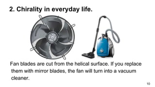 Fan blades are cut from the helical surface. If you replace
them with mirror blades, the fan will turn into a vacuum
cleaner.
10
2. Chirality in everyday life.
 