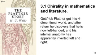 13
3.1 Chirality in mathematics
and literature.
Gottfrieb Plattner got into 4-
dimentional world, and after
return he discovers that he is
now left-handed, and his
internal anatomy has
apparently inverted left and
right.
 