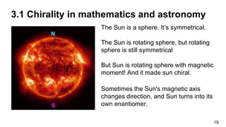 The Sun is a sphere. It’s symmetrical.
The Sun is rotating sphere, but rotating
sphere is still symmetrical
But Sun is rotating sphere with magnetic
moment! And it made sun chiral.
Sometimes the Sun's magnetic axis
changes direction, and Sun turns into its
own enantiomer.
N
S
19
3.1 Chirality in mathematics and astronomy
 