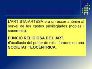 PRIMERES SOCIETATS URBANES
L'ARTISTA-ARTESÀ era un ésser anònim al
servei de les castes privilegiades (nobles i
sacerdots).
FUNCIÓ RELIGIOSA DE L'ART,
d'exaltació del poder de reis i faraons en una
SOCIETAT TEOCÉNTRICA.
 