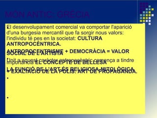 MÓN ANTIC: GRÈCIA
El desenvolupament comercial va comportar l'aparició
d'una burgesia mercantil que fa sorgir nous valors:
l'individu té pes en la societat: CULTURA
ANTROPOCÈNTRICA.
ANTROPOCENTRISME + DEMOCRÀCIA = VALORSOCIAL DE L'ARTISTA
Unit a aquest caràcter antropocèntric comença a tindreimportància EL CONCEPTE DE BELLESA
LA FUNCIÓ DE L'ART ÉS RELIGIOSA-MITOLÒGICA+ EXALTACIÓ DE LA POLIS: ART DE PROPAGANDA.
 