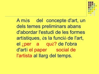 A més del concepte d'art, un
dels temes preliminars abans
d'abordar l'estudi de les formes
artístiques, és la funció de l'art,
el ¿per a què? de l'obra
d'arti el paper social de
l'artista al llarg del temps.
 