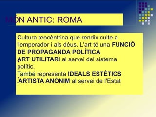 MÓN ANTIC: ROMA
Cultura teocèntrica que rendix culte a
l'emperador i als déus. L'art té una FUNCIÓ
DE PROPAGANDA POLÍTICA
ART UTILITARI al servei del sistema
polític.
També representa IDEALS ESTÈTICS
ARTISTA ANÒNIM al servei de l'Estat
 