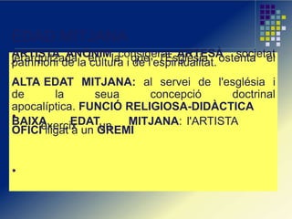 EDAD MITJANA
ARTISTA ANÒNIM considerat ARTESÀ societatjerarquitzada en la que l'Església ostenta elpatrimoni de la cultura i de l'espiritualitat.
ALTA EDAT MITJANA: al servei de l'església i
de la seua concepció doctrinal
apocalíptica. FUNCIÓ RELIGIOSA-DIDÀCTICA
BAIXA EDAT MITJANA: l'ARTISTAexercix unOFICI lligat a un GREMI
 