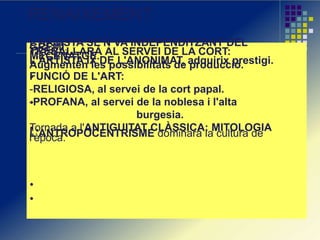RENAIXEMENT
L'ARTISTA SE'N VA INDEPENDITZANT DELGREMI.TREBALLARÀ AL SERVEI DE LA CORT:MECENATGE.L'ARTISTA IX DE L'ANONIMAT, adquirix prestigi.Augmenten les possibilitats de producció.
FUNCIÓ DE L'ART:
-RELIGIOSA, al servei de la cort papal.
-PROFANA, al servei de la noblesa i l'alta
burgesia.
Tornada a l'ANTIGUITAT CLÀSSICA: MITOLOGIA
L'ANTROPOCENTRISME dominarà la cultura del'època.
 