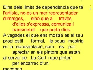Dins dels límits de dependència que té
l'artista, no és un mer representador
d'imatges, sinó que a través
d'elles s'expressa, comunica i
transmetel que porta dins.
A vegades el que ens mostra és el seu
propi estil formal, la seua mestria
en la representació, com es pot
apreciar en els pintors que estan
al servei de La Cort i que pinten
per encàrrec d'un
 