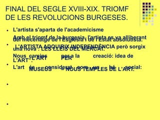 FINAL DEL SEGLE XVIII-XIX. TRIOMF
DE LES REVOLUCIONS BURGESES.
L'artista s'aparta de l'academicisme
Amb el triomf de la burgesia, l'artista es va alliberantdel mecenatge de l'Església i de l'Estat absolutista.
L'ARTISTA ADQUIRIX INDEPENDÈNCIA però sorgixuna nova : LES LLEIS DEL MERCAT.
Nous camins per a la creació: idea de“L'ART PERL'ART”.
L'art és considerat com un bé social:MUSEUS = NOUS TEMPLES DE L'ART.
 