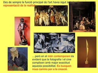 Des de sempre la funció principal de l'art havia sigut la imitació o
representació de la realitat…
…però en el món contemporani és
evident que la fotografia i el cine
complixen amb major exactitud
aquesta possibilitat. Es busquen
nous camins per a la creació.
 