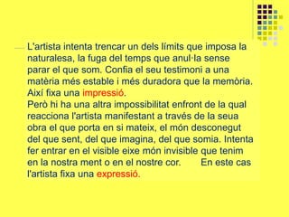 L'artista intenta trencar un dels límits que imposa la
naturalesa, la fuga del temps que anul·la sense
parar el que som. Confia el seu testimoni a una
matèria més estable i més duradora que la memòria.
Així fixa una impressió.
Però hi ha una altra impossibilitat enfront de la qual
reacciona l'artista manifestant a través de la seua
obra el que porta en si mateix, el món desconegut
del que sent, del que imagina, del que somia. Intenta
fer entrar en el visible eixe món invisible que tenim
en la nostra ment o en el nostre cor. En este cas
l'artista fixa una expressió.
 
