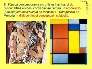 En l'època contemporània els artistes han hagut de
buscar altres eixides, convertint-se l'art en un art-creació
(Les senyoretes d'Avinyó de Picasso; i Composició de
Mondrian), d'alt contingut conceptual i subjectiu.
 