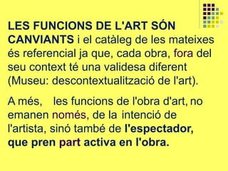 LES FUNCIONS DE L'ART SÓN
CANVIANTS i el catàleg de les mateixes
és referencial ja que, cada obra, fora del
seu context té una validesa diferent
(Museu: descontextualització de l'art).
A més, les funcions de l'obra d'art, no
emanen només, de la intenció de
l'artista, sinó també de l'espectador,
que pren part activa en l'obra.
 