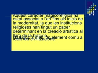 Aquest caràcter magicoreligiós ha
estat associat a l'art fins als inicis de
la modernitat, ja que les institucions
religioses han tingut un paper
determinant en la creació artística al
llarg de la història.Ha sigut, a més, un element comú atotes les civilitzacions.
 