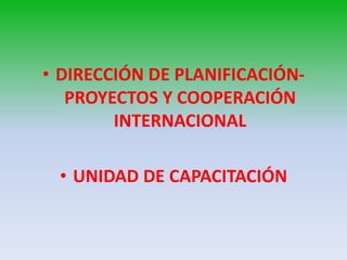 • DIRECCIÓN DE PLANIFICACIÓN-
   PROYECTOS Y COOPERACIÓN
        INTERNACIONAL

 • UNIDAD DE CAPACITACIÓN
 