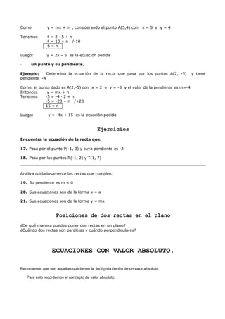 Como y = mx + n , considerando el punto A(5,4) con x = 5 e y = 4
Tenemos 4 = 2 · 5 + n
4 = 10 + n /-10
-6 = n
Luego: y = 2x – 6 es la ecuación pedida
- un punto y su pendiente.
Ejemplo: Determina la ecuación de la recta que pasa por los puntos A(2, -5) y tiene
pendiente -4
Como, el punto dado es A(2,-5) con x = 2 e y = -5 y el valor de la pendiente es m=-4
Entonces y = mx + n
Tenemos -5 = -4 · 2 + n
-5 = -20 + n /+20
15 = n
Luego: y = -4x + 15 es la ecuación pedida
Ejercicios
Encuentra la ecuación de la recta que:
17. Pasa por el punto P(-1, 3) y cuya pendiente es -2
18. Pasa por los puntos R(-1, 2) y T(1, 7)
Analiza cuidadosamente las rectas que cumplen:
19. Su pendiente es m = 0
20. Sus ecuaciones son de la forma x = a
21. Sus ecuaciones son de la forma y = mx
Posiciones de dos rectas en el plano
¿De qué manera puedes poner dos rectas en un plano?
¿Cuándo dos rectas son paralelas y cuándo perpendiculares?
ECUACIONES CON VALOR ABSOLUTO.
Recordemos que son aquellas que tienen la incógnita dentro de un valor absoluto.
Para esto recordemos el concepto de valor absoluto:
 