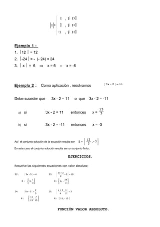 




0<xsi,x-
0=xsi,0
0>xsi,x
=x
Ejemplo 1 :
1. 12  = 12
2. -24 = - (- 24) = 24
3.  x  = 6 ⇒ x = 6 ∨ x = -6
Ejemplo 2 : Como aplicación , resolvamos 11=2-3x
Debe suceder que 3x - 2 = 11 o que 3x - 2 = -11
a) si 3x - 2 = 11 entonces x = 3
13
b) si 3x - 2 = -11 entonces x = -3
Así el conjunto solución de la ecuación resulta ser S =






3-,
3
13
En este caso el conjunto solución resulta ser un conjunto finito.
EJERCICIOS.
Resuelve las siguientes ecuaciones con valor absoluto:
{ }13-11,:R
15
7
,
15
11
:R
3
2
1
-
4
3+x
25.
3
2
3-5x24.
3
28
-6,:R
3
1
3,:R
105
2
2-3x
23.45-3x.22


















==
=+=
FUNCIÓN VALOR ABSOLUTO.
 