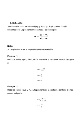 2. Definición:
Sean l una recta no paralela al eje y, y P1(x1, y2), P2(x2, y2) dos puntos
diferentes de l. La pendiente m de la recta l se define por:
m =
y2 - y1
x2 - x1
Nota:
Si l es paralela al eje y, su pendiente no esta definida.
Ejemplo 1:
Dado los puntos A(1,5) y B(3,13) de una recta, la pendiente de ésta será igual
a:
4
2
8
13
513
=
=
−
−
=
m
m
m
Ejemplo 2:
Dado los puntos (-3,2) y (1,-7), la pendiente de la recta que contiene a estos
puntos es igual a:
4
9
)3(1
27
−
=
−−
−−
=
m
m
 