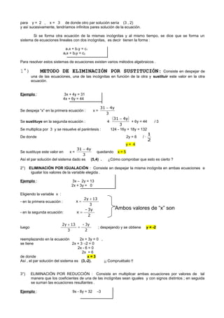 para y = 2 , x = 3 de donde otro par solución sería (3 , 2)
y así sucesivamente, tendríamos infinitos pares solución de la ecuación.
Si se forma otra ecuación de la mismas incógnitas y al mismo tiempo, se dice que se forma un
sistema de ecuaciones lineales con dos incógnitas, es decir tienen la forma :
a1x + b1y = c1
a2x + b2y = c2
Para resolver estos sistemas de ecuaciones existen varios métodos algebraicos .
1°) METODO DE ELIMINACIÓN POR SUSTITUCIÓN: Consiste en despejar de
una de las ecuaciones, una de las incógnitas en función de la otra y sustituir este valor en la otra
ecuación.
Ejemplo : 3x + 4y = 31
4x + 6y = 44
Se despeja “x” en la primera ecuación : x =
3
y431 −
Se sustituye en la segunda ecuación : 4⋅
( )
3
y431 −
+ 6y = 44 /·3
Se multiplica por 3 y se resuelve el paréntesis : 124 - 16y + 18y = 132
De donde 2y = 8 / ·
2
1
y = 4
Se sustituye este valor en x =
3
y431 −
quedando x = 5
Así el par solución del sistema dado es (5,4) . ¿Cómo comprobar que esto es cierto ?
2°) ELIMINACIÓN POR IGUALACIÓN : Consiste en despejar la misma incógnita en ambas ecuaciones e
igualar los valores de la variable elegida .
Ejemplo : 3x – 2y = 13
2x + 3y = 0
Eligiendo la variable x :
- en la primera ecuación :
3
132y
x
+
=
- en la segunda ecuación:
2
3y-
x =
luego
2
3y-
3
132y
=
+
; despejando y se obtiene y = -2
reemplazando en la ecuación 2x + 3y = 0 ,
se tiene 2x + 3 ·-2 = 0
2x - 6 = 0
2x = 6
de donde x = 3
Así , el par solución del sistema es (3,-2). ¡¡ Compruébalo !!
3°) ELIMINACIÓN POR REDUCCIÓN : Consiste en multiplicar ambas ecuaciones por valores de tal
manera que los coeficientes de una de las incógnitas sean iguales y con signos distintos ; en seguida
se suman las ecuaciones resultantes .
Ejemplo : 9x - 8y = 32 ⋅-3
Ambos valores de “x” son
 
