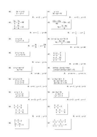 40. . 2x + y = 5
x – y = 1
R : x = 2 ; y = 1
41. y = -x
3x – 2y = 15
R : x = 3 ; y = -3
42.. 68
6
x7
3
y5
=+
12
4
x7
4
y
=+
R : x = 7
1
1 ; y = 40
43. )yx(3
40
y15x12
−=
+
5y =
2
x43 −
R: x = 4
1
; y = 5
1
44. x + y = 6
x : y = 1 : 4
R: x =
5
6
; y =
5
24
45. ( x + y) : (y - x) = 15 : 8
9x - 100
7
44y3
=
+
R : x = 14 ; y = 46
46. x + y = a - b
x – y = a + b
R: x = a ; y = -b
47.
3
7
yx
yx
=
−
+
5
12
1y
1x
=
+
+
R: x = 35 ; y = 14
48. x + y = ab + b2
ay = bx
R: x = ab ; y = b2
49. (m+n)x – (m-n)y = 4mn
( m-n)x + (m+n)y = 2(m2
– n2
)
R: x = m + n ; y = m – n
50. x + y + z = 6
x + y – z = 0
x – y – z = 2
R: x = 4 ; y = -1 ; z = 3
51. x + 5y + 3z = 4
3x – 2y + 4z = 21
2x + 3y – z = -13
R: x = -1 ; y = -2 ; z = 5
52. x + y = 4
x + z = -2
y + z = 8
R: x = -3 ; y = 7 ; z = 1
53. 2x + 3y = 18
x – 4z = 7
y + z = 3
R: x = 3 ; y = 4 ; z = -1
54.
6
5
y
1
x
1
=+
6
1
y
1
x
1
=−
R: x = 2 ; y = 3
55. 2
y
2
x
3
=+
6
1
y
3
x
4
−=−
R: x = 3 ; y = 2
56.
1=−
=+
y
2b
x
3a
2
y
b
x
a
57.
4
yx
5
yx
3
3
4
yx
1
yx
1
−=
−
−
+
=
−
+
+
 