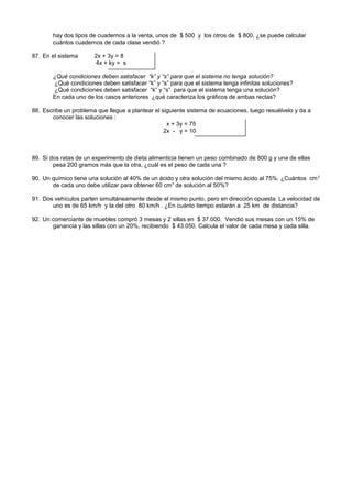 hay dos tipos de cuadernos a la venta, unos de $ 500 y los otros de $ 800, ¿se puede calcular
cuántos cuadernos de cada clase vendió ?
87. En el sistema 2x + 3y = 8
4x + ky = s
¿Qué condiciones deben satisfacer “k” y “s” para que el sistema no tenga solución?
¿Qué condiciones deben satisfacer “k” y “s” para que el sistema tenga infinitas soluciones?
¿Qué condiciones deben satisfacer “k” y “s” para que el sistema tenga una solución?
En cada uno de los casos anteriores ¿qué caracteriza los gráficos de ambas rectas?
88. Escribe un problema que llegue a plantear el siguiente sistema de ecuaciones, luego resuélvelo y da a
conocer las soluciones :
x + 3y = 75
2x - y = 10
89. Si dos ratas de un experimento de dieta alimenticia tienen un peso combinado de 800 g y una de ellas
pesa 200 gramos más que la otra, ¿cuál es el peso de cada una ?
90. Un químico tiene una solución al 40% de un ácido y otra solución del mismo ácido al 75%. ¿Cuántos cm3
de cada uno debe utilizar para obtener 60 cm3
de solución al 50%?
91. Dos vehículos parten simultáneamente desde el mismo punto, pero en dirección opuesta. La velocidad de
uno es de 65 km/h y la del otro 80 km/h . ¿En cuánto tiempo estarán a 25 km de distancia?
92. Un comerciante de muebles compró 3 mesas y 2 sillas en $ 37.000. Vendió sus mesas con un 15% de
ganancia y las sillas con un 20%, recibiendo $ 43.050. Calcula el valor de cada mesa y cada silla.
 