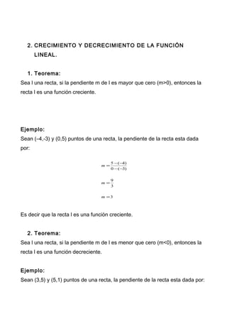 2. CRECIMIENTO Y DECRECIMIENTO DE LA FUNCIÓN
LINEAL.
1. Teorema:
Sea l una recta, si la pendiente m de l es mayor que cero (m>0), entonces la
recta l es una función creciente.
Ejemplo:
Sean (–4,-3) y (0,5) puntos de una recta, la pendiente de la recta esta dada
por:
3
3
9
)3(0
)4(5
=
=
−−
−−
=
m
m
m
Es decir que la recta l es una función creciente.
2. Teorema:
Sea l una recta, si la pendiente m de l es menor que cero (m<0), entonces la
recta l es una función decreciente.
Ejemplo:
Sean (3,5) y (5,1) puntos de una recta, la pendiente de la recta esta dada por:
 