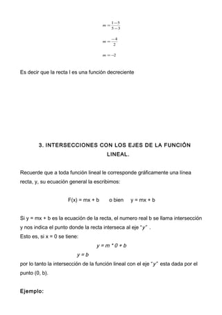 2
2
4
35
51
−=
−
=
−
−
=
m
m
m
Es decir que la recta l es una función decreciente
3. INTERSECCIONES CON LOS EJES DE LA FUNCIÓN
LINEAL.
Recuerde que a toda función lineal le corresponde gráficamente una línea
recta, y, su ecuación general la escribimos:
F(x) = mx + b o bien y = mx + b
Si y = mx + b es la ecuación de la recta, el numero real b se llama intersección
y nos indica el punto donde la recta interseca al eje “y” .
Esto es, si x = 0 se tiene:
y = m * 0 + b
y = b
por lo tanto la intersección de la función lineal con el eje “y” esta dada por el
punto (0, b).
Ejemplo:
 