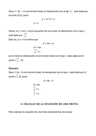 Sea y = -5x + 3 una función lineal, la intersección con el eje “y” esta dada por
el punto (0,3), pues:
y = -5 * 0 + 3
y = 3
Ahora, si y = mx + b es la ecuación de una recta, la intersección con el eje x
está dado por m
b−
.
Esto es, si y = 0 se tiene que:
0 = mx + b
-b = mx
m
b−
= x
por lo tanto la intersección de la función lineal con el eje x esta dada por el
punto ( m
b−
, 0).
Ejemplo:
Sea y = 6x - 9 una función lineal, la intersección con el eje x esta dada por el
punto ( 2
3
,0), pues:
0 = 6x - 9
9 = 6x
6
9
= x
2
3
= x
4. CÁLCULO DE LA ECUACIÓN DE UNA RECTA.
Para calcular la ecuación de una recta analizaremos tres casos:
 