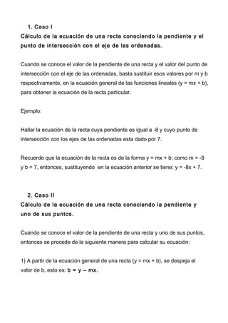 1. Caso I
Cálculo de la ecuación de una recta conociendo la pendiente y el
punto de intersección con el eje de las ordenadas.
Cuando se conoce el valor de la pendiente de una recta y el valor del punto de
intersección con el eje de las ordenadas, basta sustituir esos valores por m y b
respectivamente, en la ecuación general de las funciones lineales (y = mx + b),
para obtener la ecuación de la recta particular.
Ejemplo:
Hallar la ecuación de la recta cuya pendiente es igual a -8 y cuyo punto de
intersección con los ejes de las ordenadas esta dado por 7.
Recuerde que la ecuación de la recta es de la forma y = mx + b; como m = -8
y b = 7, entonces, sustituyendo en la ecuación anterior se tiene: y = -8x + 7.
2. Caso II
Cálculo de la ecuación de una recta conociendo la pendiente y
uno de sus puntos.
Cuando se conoce el valor de la pendiente de una recta y uno de sus puntos,
entonces se procede de la siguiente manera para calcular su ecuación:
1) A partir de la ecuación general de una recta (y = mx + b), se despeja el
valor de b, esto es: b = y – mx.
 