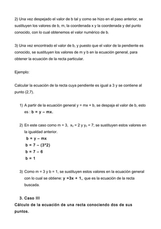 2) Una vez despejado el valor de b tal y como se hizo en el paso anterior, se
sustituyen los valores de b, m, la coordenada x y la coordenada y del punto
conocido, con lo cual obtenemos el valor numérico de b.
3) Una vez encontrado el valor de b, y puesto que el valor de la pendiente es
conocido, se sustituyen los valores de m y b en la ecuación general, para
obtener la ecuación de la recta particular.
Ejemplo:
Calcular la ecuación de la recta cuya pendiente es igual a 3 y se contiene al
punto (2,7).
1) A partir de la ecuación general y = mx + b, se despaja el valor de b, esto
es : b = y – mx.
2) En este caso como m = 3, x0 = 2 y y0 = 7; se sustituyen estos valores en
la igualdad anterior.
b = y – mx
b = 7 – (3*2)
b = 7 – 6
b = 1
3) Como m = 3 y b = 1, se sustituyen estos valores en la ecuación general
con lo cual se obtiene: y =3x + 1, que es la ecuación de la recta
buscada.
3. Caso III
Cálculo de la ecuación de una recta conociendo dos de sus
puntos.
 