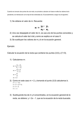 Cuando se conocen dos puntos de una recta, se procede a calcular con base en ellos los valores de la
pendiente y la intersección con el eje de las ordenadas (b). El procedimiento a seguir es el siguiente:
1) Se obtiene el valor de m. Recuerde:
m =
y2 - y1
x2 - x1
2) Una vez despejado el valor de m, se usa uno de los puntos conocidos y
se calcula el valor de b tal y como se explico en el caso II.
3) Se sustituyen los valores de m y b en la ecuación general.
Ejemplo:
Calcular la ecuación de la recta que contiene los puntos (3,5) y (7,13).
1) Calculamos m:
2
4
8
37
513
12
12
=
=
−
−
=
−
−
=
m
m
m
XX
YY
m
2) Como en este caso m = 2, y tomando el punto (3,5) calculemos b.
1
65
)3*2(5
−=
−=
−=
−=
b
b
b
mxyb
3) Sustituyendo los de m y b encontrados, en la ecuación general de la
recta, se obtiene: y = 2x – 1, que es la ecuación de la recta buscada.
 