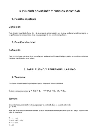 5. FUNCIÓN CONSTANTE Y FUNCIÓN IDENTIDAD
1. Función constante
Definición:
Toda función lineal de la forma f(x) = b, b constante e intersección con el eje y, se llama función constante y
su gráfica es una recta paralela al eje x que pasa por b, con pendiente igual cero.
2. Función identidad
Definición:
Toda función lineal creciente de la forma f(x) = x, se llama función identidad y su gráfica es una línea recta que
interseca a ambos ejes en el origen.
6. PARALELISMO Y PERPENDICULARIDAD
1. Teorema:
Dos rectas no verticales son paralelas si y solo si tienen la misma pendiente.
Es decir, dadas dos rectas: y = m1x + b1 y = m2x + b2, m1 = m2.
Ejemplo:
Encuentre la ecuación de la recta que pasa por el punto (-5,-2), y es paralela a la recta
y = 3x + 8.
Note que de acuerdo al teorema anterior, la recta buscada debe tener pendiente igual a 3, luego, buscando el
valor de b se tiene:
13
152
)5*3(2
=
+−=
−−−=
−=
b
b
b
mxyb
 