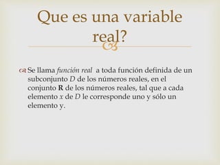 
 Se llama función real a toda función definida de un
subconjunto D de los números reales, en el
conjunto R de los números reales, tal que a cada
elemento x de D le corresponde uno y sólo un
elemento y.
Que es una variable
real?
 